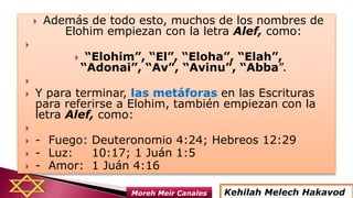  Además de todo esto, muchos de los nombres de
Elohim empiezan con la letra Alef, como:

 “Elohim”, “El”, “Eloha”, “Elah”,
“Adonai”, “Av”, “Avinu”, “Abba”.

 Y para terminar, las metáforas en las Escrituras
para referirse a Elohim, también empiezan con la
letra Alef, como:

 - Fuego: Deuteronomio 4:24; Hebreos 12:29
 - Luz: 10:17; 1 Juán 1:5
 - Amor: 1 Juán 4:16
Kehilah Melech HakavodMoreh Meir Canales
 