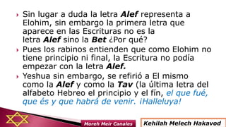  Sin lugar a duda la letra Alef representa a
Elohim, sin embargo la primera letra que
aparece en las Escrituras no es la
letra Alef sino la Bet ¿Por qué?
 Pues los rabinos entienden que como Elohim no
tiene principio ni final, la Escritura no podía
empezar con la letra Alef.
 Yeshua sin embargo, se refirió a El mismo
como la Alef y como la Tav (la última letra del
alfabeto Hebreo el principio y el fín, el que fué,
que és y que habrá de venir. ¡Halleluya!
Kehilah Melech HakavodMoreh Meir Canales
 