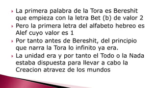  La primera palabra de la Tora es Bereshit
que empieza con la letra Bet (b) de valor 2
 Pero la primera letra del alfabeto hebreo es
Alef cuyo valor es 1
 Por tanto antes de Bereshit, del principio
que narra la Tora lo infinito ya era.
 La unidad era y por tanto el Todo o la Nada
estaba dispuesta para llevar a cabo la
Creacion atravez de los mundos
 