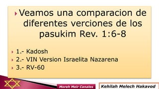  Veamos una comparacion de
diferentes verciones de los
pasukim Rev. 1:6-8
 1.- Kadosh
 2.- VIN Version Israelita Nazarena
 3.- RV-60
Kehilah Melech HakavodMoreh Meir Canales
 