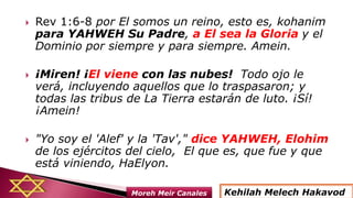  Rev 1:6-8 por El somos un reino, esto es, kohanim
para YAHWEH Su Padre, a El sea la Gloria y el
Dominio por siempre y para siempre. Amein.
 ¡Miren! ¡El viene con las nubes! Todo ojo le
verá, incluyendo aquellos que lo traspasaron; y
todas las tribus de La Tierra estarán de luto. ¡Sí!
¡Amein!
 "Yo soy el 'Alef' y la 'Tav'," dice YAHWEH, Elohim
de los ejércitos del cielo, El que es, que fue y que
está viniendo, HaElyon.
Kehilah Melech HakavodMoreh Meir Canales
 