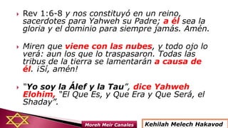  Rev 1:6-8 y nos constituyó en un reino,
sacerdotes para Yahweh su Padre; a él sea la
gloria y el dominio para siempre jamás. Amén.
 Miren que viene con las nubes, y todo ojo lo
verá: aun los que lo traspasaron. Todas las
tribus de la tierra se lamentarán a causa de
él. ¡Sí, amén!
 “Yo soy la Álef y la Tau”, dice Yahweh
Elohim, “El Que Es, y Que Era y Que Será, el
Shaday”.
Kehilah Melech HakavodMoreh Meir Canales
 