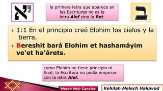  1:1 En el principio creó Elohim los cielos y la
tierra.
 Bereshit bará Elohim et hashamáyim
ve'et ha'árets.
Kehilah Melech HakavodMoreh Meir Canales
la primera letra que aparece en
las Escrituras no es la
letra Alef sino la Bet
como Elohim no tiene principio ni
final, la Escritura no podía empezar
con la letra Alef.
 