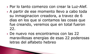  Por lo tanto comenzo con crear la Luz-Alef.
 A partir de ese momento llevo a cabo toda
su inmaginacion creadora, a travez de 6
dias en los que si contamos las cosas que
fue creando, veremos que en total fueron
22.
 De nuevo nos encontramos con las 22
maravillosas energias de esas 22 poderosas
letras del alfabeto hebreo
 