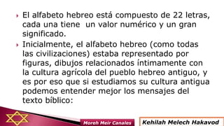  El alfabeto hebreo está compuesto de 22 letras,
cada una tiene un valor numérico y un gran
significado.
 Inicialmente, el alfabeto hebreo (como todas
las civilizaciones) estaba representado por
figuras, dibujos relacionados íntimamente con
la cultura agrícola del pueblo hebreo antiguo, y
es por eso que si estudiamos su cultura antigua
podemos entender mejor los mensajes del
texto bíblico:
Kehilah Melech HakavodMoreh Meir Canales
 
