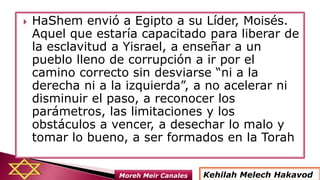  HaShem envió a Egipto a su Líder, Moisés.
Aquel que estaría capacitado para liberar de
la esclavitud a Yisrael, a enseñar a un
pueblo lleno de corrupción a ir por el
camino correcto sin desviarse “ni a la
derecha ni a la izquierda”, a no acelerar ni
disminuir el paso, a reconocer los
parámetros, las limitaciones y los
obstáculos a vencer, a desechar lo malo y
tomar lo bueno, a ser formados en la Torah
Kehilah Melech HakavodMoreh Meir Canales
 