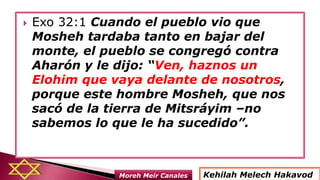  Exo 32:1 Cuando el pueblo vio que
Mosheh tardaba tanto en bajar del
monte, el pueblo se congregó contra
Aharón y le dijo: “Ven, haznos un
Elohim que vaya delante de nosotros,
porque este hombre Mosheh, que nos
sacó de la tierra de Mitsráyim –no
sabemos lo que le ha sucedido”.
Kehilah Melech HakavodMoreh Meir Canales
 