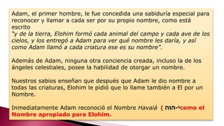 Adam, el primer hombre, le fue concedida una sabiduría especial para
reconocer y llamar a cada ser por su propio nombre, como está
escrito
“y de la tierra, Elohim formó cada animal del campo y cada ave de los
cielos, y los entregó a Adam para ver qué nombre les daría, y así
como Adam llamó a cada criatura ese es su nombre”.
Además de Adam, ninguna otra conciencia creada, incluso la de los
ángeles celestiales, posee la habilidad de otorgar un nombre.
Nuestros sabios enseñan que después que Adam le dio nombre a
todas las criaturas, Elohim le pidió que lo llame también a El por un
Nombre.
Inmediatamente Adam reconoció el Nombre Havaiá ‫י‬-‫הוה‬) como el
Nombre apropiado para Elohim.
 