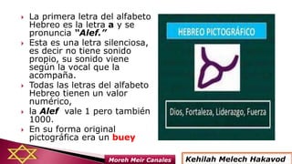  La primera letra del alfabeto
Hebreo es la letra a y se
pronuncia “Alef.”
 Esta es una letra silenciosa,
es decir no tiene sonido
propio, su sonido viene
según la vocal que la
acompaña.
 Todas las letras del alfabeto
Hebreo tienen un valor
numérico,
 la Alef vale 1 pero también
1000.
 En su forma original
pictográfica era un buey
Kehilah Melech HakavodMoreh Meir Canales
 