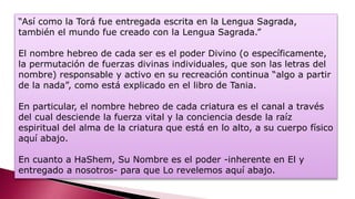 “Así como la Torá fue entregada escrita en la Lengua Sagrada,
también el mundo fue creado con la Lengua Sagrada.”
El nombre hebreo de cada ser es el poder Divino (o específicamente,
la permutación de fuerzas divinas individuales, que son las letras del
nombre) responsable y activo en su recreación continua “algo a partir
de la nada”, como está explicado en el libro de Tania.
En particular, el nombre hebreo de cada criatura es el canal a través
del cual desciende la fuerza vital y la conciencia desde la raíz
espiritual del alma de la criatura que está en lo alto, a su cuerpo físico
aquí abajo.
En cuanto a HaShem, Su Nombre es el poder -inherente en El y
entregado a nosotros- para que Lo revelemos aquí abajo.
 