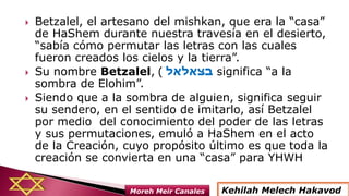  Betzalel, el artesano del mishkan, que era la “casa”
de HaShem durante nuestra travesía en el desierto,
“sabía cómo permutar las letras con las cuales
fueron creados los cielos y la tierra”.
 Su nombre Betzalel, ‫בצאלאל‬) significa “a la
sombra de Elohim”.
 Siendo que a la sombra de alguien, significa seguir
su sendero, en el sentido de imitarlo, así Betzalel
por medio del conocimiento del poder de las letras
y sus permutaciones, emuló a HaShem en el acto
de la Creación, cuyo propósito último es que toda la
creación se convierta en una “casa” para YHWH
Kehilah Melech HakavodMoreh Meir Canales
 