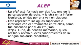  La alef está formada por dos iud, una en la
parte superior derecha, y la otra en la inferior
izquierda, unidas por una vav en diagonal.
 Esto representa las aguas superiores e
inferiores con el firmamento entre ellos, como
fue enseñado por el Arí z"l ("rabi
Itzjak Luria, de bendita memoria", quien
recibió y reveló nuevos conocimientos de la
antigua sabiduría cabalística).
Kehilah Melech HakavodMoreh Meir Canales
 