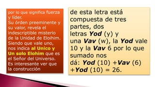 por lo que significa fuerza
y líder.
Su órden preeminente y
su valor, revela el
indescriptible misterio
de la Unidad de Eloihim.
Siendo que vale uno,
nos indica al Unico y
Un solo Elohim que es
el Señor del Universo.
Es interesante ver que
la construcción
de esta letra está
compuesta de tres
partes, dos
letras Yod (y) y
una Vav (w), la Yod vale
10 y la Vav 6 por lo que
sumado nos
dá: Yod (10) +Vav (6)
+Yod (10) = 26.
 