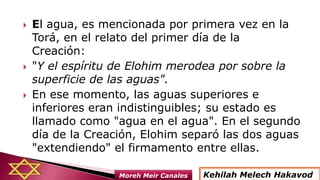  El agua, es mencionada por primera vez en la
Torá, en el relato del primer día de la
Creación:
 "Y el espíritu de Elohim merodea por sobre la
superficie de las aguas".
 En ese momento, las aguas superiores e
inferiores eran indistinguibles; su estado es
llamado como "agua en el agua". En el segundo
día de la Creación, Elohim separó las dos aguas
"extendiendo" el firmamento entre ellas.
Kehilah Melech HakavodMoreh Meir Canales
 