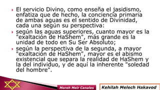  El servicio Divino, como enseña el jasidismo,
enfatiza que de hecho, la conciencia primaria
de ambas aguas es el sentido de Divinidad,
cada una según su perspectiva:
 según las aguas superiores, cuanto mayor es la
"exaltación de HaShem", más grande es la
unidad de todo en Su Ser Absoluto;
 según la perspectiva de la segunda, a mayor
"exaltación de HaShem", mayor es el abismo
existencial que separa la realidad de HaShem y
la del individuo, y de aquí la inherente "soledad
del hombre".
Kehilah Melech HakavodMoreh Meir Canales
 