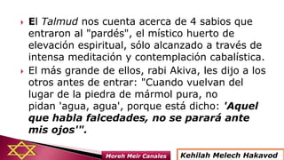  El Talmud nos cuenta acerca de 4 sabios que
entraron al "pardés", el místico huerto de
elevación espiritual, sólo alcanzado a través de
intensa meditación y contemplación cabalística.
 El más grande de ellos, rabi Akiva, les dijo a los
otros antes de entrar: "Cuando vuelvan del
lugar de la piedra de mármol pura, no
pidan 'agua, agua', porque está dicho: 'Aquel
que habla falcedades, no se parará ante
mis ojos'".
Kehilah Melech HakavodMoreh Meir Canales
 