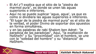  El Arí z"l explica que el sitio de la "piedra de
marmol pura", es donde se unen las aguas
superiores e inferiores.
 Aquí no se puede suplicar 'agua, agua', ya que es
como si dividiera las aguas superiores e inferiores.
 "El lugar de la piedra de marmol pura" es el sitio de
la verdad, el poder Divino de soportar dos opuestos
en forma simultánea,
 y en las palabras de rabi Shalom ben Adret: "la
paradoja de las paradojas". Aquí, "la exaltación de
HaShem" y Su "proximidad" con el hombre, se une
con la "soledad del hombre" y su "distancia" de
HaShem.
Kehilah Melech HakavodMoreh Meir Canales
 