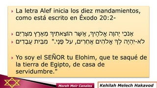  La letra Alef inicia los diez mandamientos,
como está escrito en Éxodo 20:2-
 ‫ֶיָך‬‫ה‬‫ֱֹל‬‫א‬ ‫ָה‬‫ְהו‬ ‫י‬ ‫ִי‬‫כ‬ֹ ‫ָנ‬‫א‬,‫ִם‬ ‫י‬ַ‫ְר‬‫צ‬ִ‫מ‬ ‫ץ‬ֶ‫ֶר‬‫א‬ֵ‫מ‬ ‫יָך‬ִ‫ֵאת‬‫צ‬‫הֹו‬ ‫ֶר‬‫ׁש‬ֲ‫א‬
 ‫ים‬ִ‫ָד‬‫ב‬ֲ‫ע‬ ‫ֵית‬‫ב‬ִ‫מ‬ ‫א‬ֹ ‫ל‬-‫ים‬ִ‫ֵר‬‫ח‬ֲ‫א‬ ‫ִים‬‫ה‬‫ֱֹל‬‫א‬ ‫ְָך‬‫ל‬ ‫ֶה‬ ‫ְי‬‫ה‬ִ ‫י‬,‫ָי‬‫נ‬ָ‫פ‬ ‫על‬".
 Yo soy el SEÑOR tu Elohim, que te saqué de
la tierra de Egipto, de casa de
servidumbre."
Kehilah Melech HakavodMoreh Meir Canales
 