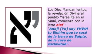 Los Diez Mandamientos,
la revelación Divina al
pueblo Yisraelita en el
Sinaí, comienza con la
letra alef :
"Anoji [Yo] soy YHWH
tu Elohim que te sacó
de la tierra de Egipto,
de la casa de
esclavitud".
 