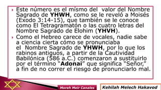  Este número es el mísmo del valor del Nombre
Sagrado de YHWH, como se le reveló a Moisés
(Exodo 3:14-15), que también se le conoce
como El Tetragramatón o las cuatro letras del
Nombre Sagrado de Elohim (YHVH).
 Como el Hebreo carece de vocales, nadie sabe
a ciencia cierta cómo se pronunciaba
el Nombre Sagrado de YHWH, por lo que los
rabinos antiguos, a partir de la Cautividad
Babilónica (586 a.C.) comenzaron a sustituirlo
por el término “Adonai” que significa “Señor,”
a fin de no correr el riesgo de pronunciarlo mal.
Kehilah Melech HakavodMoreh Meir Canales
 