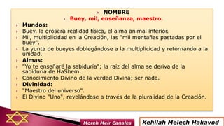  NOMBRE
 Buey, mil, enseñanza, maestro.
 Mundos:
 Buey, la grosera realidad física, el alma animal inferior.
 Mil, multiplicidad en la Creación, las "mil montañas pastadas por el
buey".
 La yunta de bueyes doblegándose a la multiplicidad y retornando a la
unidad.
 Almas:
 "Yo te enseñaré la sabiduría"; la raíz del alma se deriva de la
sabiduría de HaShem.
 Conocimiento Divino de la verdad Divina; ser nada.
 Divinidad:
 "Maestro del universo".
 El Divino "Uno", revelándose a través de la pluralidad de la Creación.
Kehilah Melech HakavodMoreh Meir Canales
 