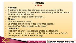  NÚMERO
 Uno
 Mundos:
 El primero de todos los números que se pueden contar.
 El comienzo de un proceso en la naturaleza y en la secuencia
de los eventos del mundo.
 Uno significa "algo a partir de algo".
 Almas:
 "Una nación en la tierra".
 La unidad orgánica de todas las almas judías.
 Uno significa "algo a partir de la nada".
 Divinidad:
 “HaShem es uno": la absoluta unidad de HaShem.
 "No hay ningún otro aparte de Él: "Uno, individual y único".
 Uno significa "nada a partir de algo".
Kehilah Melech HakavodMoreh Meir Canales
 