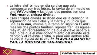  La letra alef ‫א‬ hoy en día se dice que esta
compuesta por tres letras, la rayita de en medio es
una VAV.-unión y las otras dos puntos son una
Yod.-mano, chispa divina,
 Esas chispas divinas se dicen que es la creación la
separación de los cielos y la tierra y lo único que
une es la vav, misma que también significa CLAVO,
mas los dos puntos también representan las aguas-
mayim, en representación de que el clavo separo el
mar, o de que el mar-conocimiento del mundo esta
debajo y el celestial arriba, y para unir ambos solo
es con la ayuda de la vav EL CLAVO-LA MANO DE
YAH, LA DIESTRA DE YAH-MASHIAJ.
Kehilah Melech HakavodMoreh Meir Canales
 