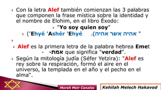  Con la letra Alef también comienzan las 3 palabras
que componen la frase mística sobre la identidad y
el nombre de Elohim, en el libro Éxodo:
 "Yo soy quien soy"
 ('Ehyé 'Ashér 'Ehyé ‫אהיה‬ ‫אשר‬ ‫אהיה‬). "

 Alef es la primera letra de la palabra hebrea Emet
- ‫אמת‬- que significa "verdad".
 Según la mitología judía (Séfer Yetzira): "Alef es
rey sobre la respiración, formó el aire en el
universo, la templada en el año y el pecho en el
alma“.
Kehilah Melech HakavodMoreh Meir Canales
 