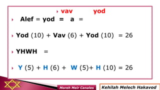  vav yod
 Alef = yod = a =
 Yod (10) + Vav (6) + Yod (10) = 26
 YHWH =
 Y (5) + H (6) + W (5)+ H (10) = 26
Kehilah Melech HakavodMoreh Meir Canales
 