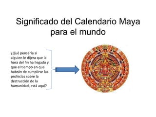 Significado del Calendario Maya
            para el mundo

¿Qué pensaría si
alguien le dijera que la
hora del fin ha llegado y
que el tiempo en que
habrán de cumplirse las
profecías sobre la
destrucción de la
humanidad, está aquí?
 