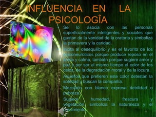INFLUENCIA    EN     LA PSICOLOGÎASe lo asocia con las personas superficialmente inteligentes y sociales que gustan de la vanidad de la oratoria y simboliza la primavera y la caridad.Incita al desequilibrio y es el favorito de los psiconeuroticos porque produce reposo en el ansia y calma, también porque sugiere amor y paz y por ser al mismo tiempo el color de los celos, de la degradación moral y de la locura.Aquellos que prefieren este color detestan la soledad y buscan la compañía.Mezclado con blanco expresa debilidad o pobreza.Sugiere humedad, frescura y vegetación, simboliza la naturaleza y el crecimiento. 02/05/20111010