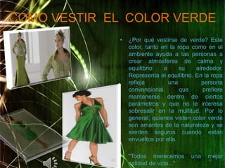 COMO VESTIR  EL  COLOR VERDE¿Por qué vestirse de verde? Este color, tanto en la ropa como en el ambiente ayuda a las personas a crear atmósferas de calma y equilibrio a su alrededor. Representa el equilibrio. En la ropa refleja una persona convencional, que prefiere mantenerse dentro de ciertos parámetros y que no le interesa sobresalir en la multitud. Por lo general, quienes visten color verde son amantes de la naturaleza y se sienten seguros cuando están envueltos por ella."Todos merecemos una mejor calidad de vida..."02/05/20111111