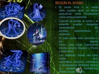 SEGÚN EL SIGNOEl verde lima o el verde oliva, pueden tener un efecto perjudicial, tanto físicamente como emocionalmente.Cuando se juntan el verde y el amarillo, pueden despertar sentimientos de envidia, resentimiento y posesión.El color verde está asociado a los signos Tauro, Libra, Virgo, Capricornio (verde oscuro) Acuario y Piscis (verde mar).Las palabras claves del color verde son: naturaleza, armonía, crecimiento, exuberancia, fertilidad, frescura, estabilidad, resistencia. Verde oscuro: dinero.02/05/20111313