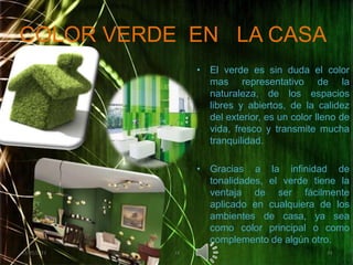 COLOR VERDE  EN   LA CASAEl verde es sin duda el color mas representativo de la naturaleza, de los espacios libres y abiertos, de la calidez del exterior, es un color lleno de vida, fresco y transmite mucha tranquilidad.Gracias a la infinidad de tonalidades, el verde tiene la ventaja de ser fácilmente aplicado en cualquiera de los ambientes de casa, ya sea como color principal o como complemento de algún otro.02/05/20111414