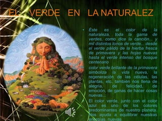 EL    VERDE   EN   LA NATURALEZÉste es el color de la naturaleza, toda la gama de verdes, como dice la canción... y mil distintos tonos de verde... desde el verde pálido de la hierba fresca de primavera y las hojas nuevas hasta el verde intenso del bosque centenariocolor verde brillante de la primavera simboliza la vida nueva, la regeneración de las células, las plantas, etc. también nos llena de alegría, de felicidad, de emoción, de ganas de hacer cosas nuevas...El color verde, junto con el color azul es uno de los colores predominantes de nuestro planeta. Nos ayuda a equilibrar nuestras energías. nuevas02/05/20111616
