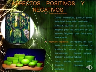 ASPECTOS    POSITIVOS    Y NEGATIVOSAspectos positivos:	Calma, inmortalidad, juventud eterna, 	estabilidad, tranquilidad, crecimiento, 	fertilidad, equilibrio. Lo usamos como 	relajante para las ocasiones en que 	estamos fatigados, tanto física como      	mentalmente.Aspectos negativos: Lo negativo del color 	verde caracteriza el egoísmo, la 	envidia y 	la pereza. Los verdes 	muy oscuros y 	densos 	pueden 	deprimir 	e incluso 	debilitar.	Celos, avaricia, cobardía, cólera, 	discordia, 	discusión, 	sospecha, 	resentimiento.02/05/201155