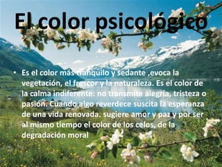 El color psicológico
• Es el color más tranquilo y sedante ,evoca la
  vegetación, el frescor y la naturaleza. Es el color de
  la calma indiferente: no transmite alegría, tristeza o
  pasión. Cuando algo reverdece suscita la esperanza
  de una vida renovada. sugiere amor y paz y por ser
  al mismo tiempo el color de los celos, de la
  degradación moral
 