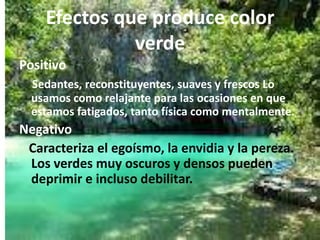 Efectos que produce color
              verde
Positivo
  Sedantes, reconstituyentes, suaves y frescos Lo
  usamos como relajante para las ocasiones en que
  estamos fatigados, tanto física como mentalmente.
Negativo
 Caracteriza el egoísmo, la envidia y la pereza.
 Los verdes muy oscuros y densos pueden
 deprimir e incluso debilitar.
 