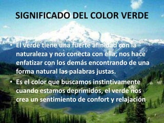 SIGNIFICADO DEL COLOR VERDE

• El verde tiene una fuerte afinidad con la
  naturaleza y nos conecta con ella, nos hace
  enfatizar con los demás encontrando de una
  forma natural las palabras justas.
• Es el color que buscamos instintivamente
  cuando estamos deprimidos, el verde nos
  crea un sentimiento de confort y relajación.
 