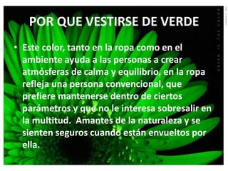 POR QUE VESTIRSE DE VERDE
• Este color, tanto en la ropa como en el
  ambiente ayuda a las personas a crear
  atmósferas de calma y equilibrio, en la ropa
  refleja una persona convencional, que
  prefiere mantenerse dentro de ciertos
  parámetros y que no le interesa sobresalir en
  la multitud. Amantes de la naturaleza y se
  sienten seguros cuando están envueltos por
  ella.
 