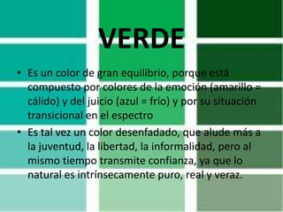 VERDE
• Es un color de gran equilibrio, porque está
  compuesto por colores de la emoción (amarillo =
  cálido) y del juicio (azul = frío) y por su situación
  transicional en el espectro
• Es tal vez un color desenfadado, que alude más a
  la juventud, la libertad, la informalidad, pero al
  mismo tiempo transmite confianza, ya que lo
  natural es intrínsecamente puro, real y veraz.
 
