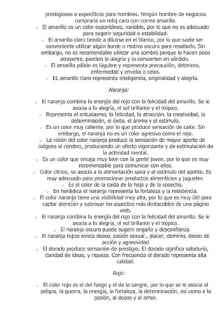 prestigiosos o específicos para hombres. Ningún hombre de negocios
                    compraría un reloj caro con correa amarilla.
 o   El amarillo es un color espontáneo, variable, por lo que no es adecuado
                       para sugerir seguridad o estabilidad.
     o El amarillo claro tiende a diluirse en el blanco, por lo que suele ser
       conveniente utilizar algún borde o motivo oscuro para resaltarlo. Sin
     embargo, no es recomendable utilizar una sombra porque lo hacen poco
             atrayente, pierden la alegría y lo convierten en sórdido.
      o El amarillo pálido es lúgubre y representa precaución, deterioro,
                           enfermedad y envidia o celos.
       o EL amarillo claro representa inteligencia, originalidad y alegría.


                                   Naranja:

o   El naranja combina la energía del rojo con la felicidad del amarillo. Se le
                  asocia a la alegría, el sol brillante y el trópico.
   o Representa el entusiasmo, la felicidad, la atracción, la creatividad, la
                  determinación, el éxito, el ánimo y el estímulo.
   o Es un color muy caliente, por lo que produce sensación de calor. Sin
            embargo, el naranja no es un color agresivo como el rojo.
   o La visión del color naranja produce la sensación de mayor aporte de
   oxígeno al cerebro, produciendo un efecto vigorizante y de estimulación de
                                la actividad mental.
 o Es un color que encaja muy bien con la gente joven, por lo que es muy
                     recomendable para comunicar con ellos.
o Color cítrico, se asocia a la alimentación sana y al estímulo del apetito. Es
       muy adecuado para promocionar productos alimenticios y juguetes
              o Es el color de la caída de la hoja y de la cosecha.
       o En heráldica el naranja representa la fortaleza y la resistencia.
o El color naranja tiene una visibilidad muy alta, por lo que es muy útil para
    captar atención y subrayar los aspectos más destacables de una página
                                         web.
 o El naranja combina la energía del rojo con la felicidad del amarillo. Se le
                  asocia a la alegría, el sol brillante y el trópico.
          o El naranja oscuro puede sugerir engaño y desconfianza.
 o El naranja rojizo evoca deseo, pasión sexual , placer, dominio, deseo de
                                acción y agresividad
  o El dorado produce sensación de prestigio. El dorado significa sabiduría,
      claridad de ideas, y riqueza. Con frecuencia el dorado representa alta
                                       calidad.

                                     Rojo:

 o    El color rojo es el del fuego y el de la sangre, por lo que se le asocia al
     peligro, la guerra, la energía, la fortaleza, la determinación, así como a la
                              pasión, al deseo y al amor.
 