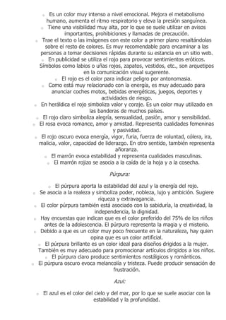 Es un color muy intenso a nivel emocional. Mejora el metabolismo
            o
      humano, aumenta el ritmo respiratorio y eleva la presión sanguínea.
    o Tiene una visibilidad muy alta, por lo que se suele utilizar en avisos
               importantes, prohibiciones y llamadas de precaución.
 o Trae el texto o las imágenes con este color a primer plano resaltándolas
     sobre el resto de colores. Es muy recomendable para encaminar a las
   personas a tomar decisiones rápidas durante su estancia en un sitio web.
    o En publicidad se utiliza el rojo para provocar sentimientos eróticos.
   Símbolos como labios o uñas rojos, zapatos, vestidos, etc., son arquetipos
                       en la comunicación visual sugerente.
          o El rojo es el color para indicar peligro por antonomasia.
    o Como está muy relacionado con la energía, es muy adecuado para
        anunciar coches motos, bebidas energéticas, juegos, deportes y
                               actividades de riesgo.
 o En heráldica el rojo simboliza valor y coraje. Es un color muy utilizado en
                          las banderas de muchos países.
  o El rojo claro simboliza alegría, sensualidad, pasión, amor y sensibilidad.
o El rosa evoca romance, amor y amistad. Representa cualidades femeninas
                                     y pasividad.
 o El rojo oscuro evoca energía, vigor, furia, fuerza de voluntad, cólera, ira,
   malicia, valor, capacidad de liderazgo. En otro sentido, también representa
                                      añoranza.
     o El marrón evoca estabilidad y representa cualidades masculinas.
      o El marrón rojizo se asocia a la caída de la hoja y a la cosecha.


                                         Púrpura:

                El púrpura aporta la estabilidad del azul y la energía del rojo.
                o
o        Se asocia a la realeza y simboliza poder, nobleza, lujo y ambición. Sugiere
                                   riqueza y extravagancia.
    o    El color púrpura también está asociado con la sabiduría, la creatividad, la
                                 independencia, la dignidad.
o        Hay encuestas que indican que es el color preferido del 75% de los niños
           antes de la adolescencia. El púrpura representa la magia y el misterio.
o        Debido a que es un color muy poco frecuente en la naturaleza, hay quien
                               opina que es un color artificial.
        o El púrpura brillante es un color ideal para diseños drigidos a la mujer.
        También es muy adecuado para promocionar artículos dirigidos a los niños.
           o El púrpura claro produce sentimientos nostálgicos y románticos.
o       El púrpura oscuro evoca melancolía y tristeza. Puede producir sensación de
                                         frustración.

                                           Azul:

        o   El azul es el color del cielo y del mar, por lo que se suele asociar con la
                                    estabilidad y la profundidad.
 