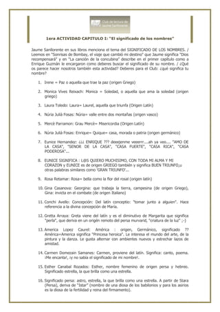 1era ACTIVIDAD CAPITULO I: “El significado de los nombres”


Jaume Sanllorente en sus libros menciona el tema del SIGNIFICADO DE LOS NOMBRES. /
Leemos en "Sonrisas de Bombay, el viaje que cambió mi destino" que Jaume significa "Dios
recompensará" y en "La canción de la concubina" describe en el primer capítulo como a
Enrique Guzmán le encargaron como deberes buscar el significado de su nombre. / ¿Qué
os parece hacer nosotros también esta actividad? Deberes para el Club: ¿qué significa tu
nombre?

   1. Irene = Paz o aquella que trae la paz (origen Griego)

   2. Monica Vives Reixach: Monica = Soledad, o aquella que ama la soledad (origen
      griego)

   3. Laura Toledo: Laura= Laurel, aquella que triunfa (Origen Latín)

   4. Núria Julià Fosas: Núria= valle entre dos montañas (origen vasco)

   5. Mercè Parramon: Grau Mercè= Misericordia (Origen Latín)

   6. Núria Julià Fosas: Enrique= Quique= casa, morada o patria (origen germánico)

   7. Eunice Hernandez: ¿¿¿ ENRIQUE ??? deeejenme veeerrr....ah ya veo.... "AMO DE
      LA CASA", "SENOR DE LA CASA", "CASA FUERTE", "CASA RICA", "CASA
      PODEROSA"...

   8. EUNICE SIGNIFICA : L@S QUIERO MUCHISIMO, CON TODA MI ALMA Y MI
      CORAZON y EUNICE es de origen GRIEGO también y significa BUEN TRIUNFO,u
      otras palabras similares como 'GRAN TRIUNFO'...

   9. Rosa Retamar: Rosa= bella como la flor del rosal (origen latín)

   10. Gina Casanova: Georgina: que trabaja la tierra, campesina (de origen Griego),
       Gina: invicta en el combate (de origen Italiano)

   11. Conchi Avello: Concepción: Del latín conceptio: "tomar junto a alguien". Hace
       referencia a la divina concepción de María.

   12. Gretta Arraya: Greta viene del latín y es el diminutivo de Margarita que significa
       "perla", que deriva en un origén remoto del persa murvarid, "criatura de la luz" ;-)

   13. America Lopez Caurel: América : origen, Germánico, significado ??
       América=America significa "Princesa heroica". Le interesa el mundo del arte, de la
       pintura y la danza. Le gusta alternar con ambientes nuevos y estrechar lazos de
       amistad.

   14. Carmen Domezain Samanes: Carmen, proviene del latín. Significa: canto, poema.
       ¡Me encanta!, ¡y no sabía el significado de mi nombre!.

   15. Esther Canabal Rozados: Esther, nombre femenino de origen persa y hebreo.
       Significado estrella, la que brilla como una estrella.

   16. Significado persa: astro, estrella, la que brilla como una estrella. A partir de Stara
       (Persa), deriva de “Istar” (nombre de una diosa de los babilonios y para los asirios
       es la diosa de la fertilidad y reina del firmamento).
 