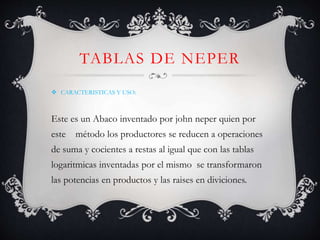 TABLAS DE NEPER
CARACTERISTICAS Y USO:
Este es un Abaco inventado por john neper quien por
este método los productores se reducen a operaciones
de suma y cocientes a restas al igual que con las tablas
logaritmicas inventadas por el mismo se transformaron
las potencias en productos y las raises en diviciones.