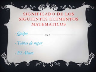 SIGNIFICADO DE LOS 
SIGUIENTES ELEMENTOS 
MATEMATICOS 
- Quipu 
- Tablas de neper 
- El Abaco 
 