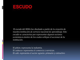 ESCUDO
El escudo del SENA fue diseñado a partir de la creación de
nuestra institución de servicio nacional de aprendizaje. Este
escudo se caracteriza por representar algunos sectores
económicos dentro de los cuales reflejan el accionar de la
institución.
El piñón: representa la industria.
El caduceo: representa el comercio y servicios.
El café: representa el sector agrario, primario y extractivo.
 