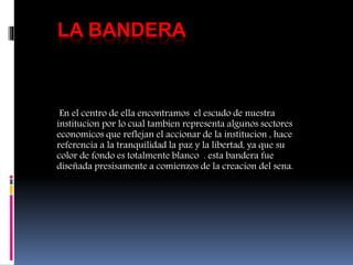 LA BANDERA
En el centro de ella encontramos el escudo de nuestra
institucion por lo cual tambien representa algunos sectores
economicos que reflejan el accionar de la institucion , hace
referencia a la tranquilidad la paz y la libertad, ya que su
color de fondo es totalmente blanco . esta bandera fue
diseñada presisamente a comienzos de la creacion del sena.
 