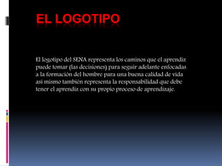 EL LOGOTIPO
El logotipo del SENA representa los caminos que el aprendiz
puede tomar (las decisiones) para seguir adelante enfocadas
a la formación del hombre para una buena calidad de vida
así mismo también representa la responsabilidad que debe
tener el aprendiz con su propio proceso de aprendizaje.
 