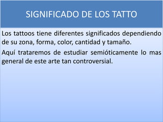 SIGNIFICADO DE LOS TATTO
Los tattoos tiene diferentes significados dependiendo
de su zona, forma, color, cantidad y tamaño.
Aquí trataremos de estudiar semióticamente lo mas
general de este arte tan controversial.
 